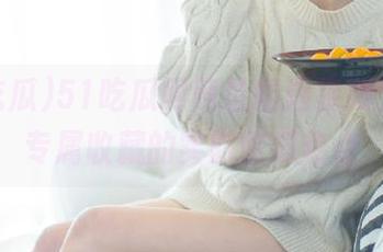 51吃瓜网网址精选视频，女生专属收藏的实时吃瓜热点