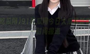 91吃瓜网今日大瓜最新事件第一时间报道