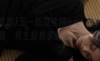 五一吃瓜官网app下载IOS下载，男生轻松掌握吃瓜新姿势