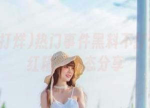 热门事件黑料不打烊吃瓜网红精彩动态分享