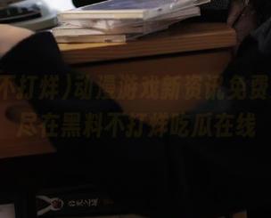 动漫游戏新资讯免费入口，尽在黑料不打烊吃瓜在线