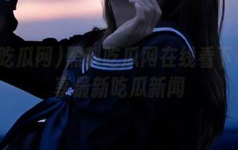 黑料吃瓜网在线看下载与分享最新吃瓜新闻