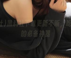 黑料社下载更新不断，吃瓜群众的必备神器